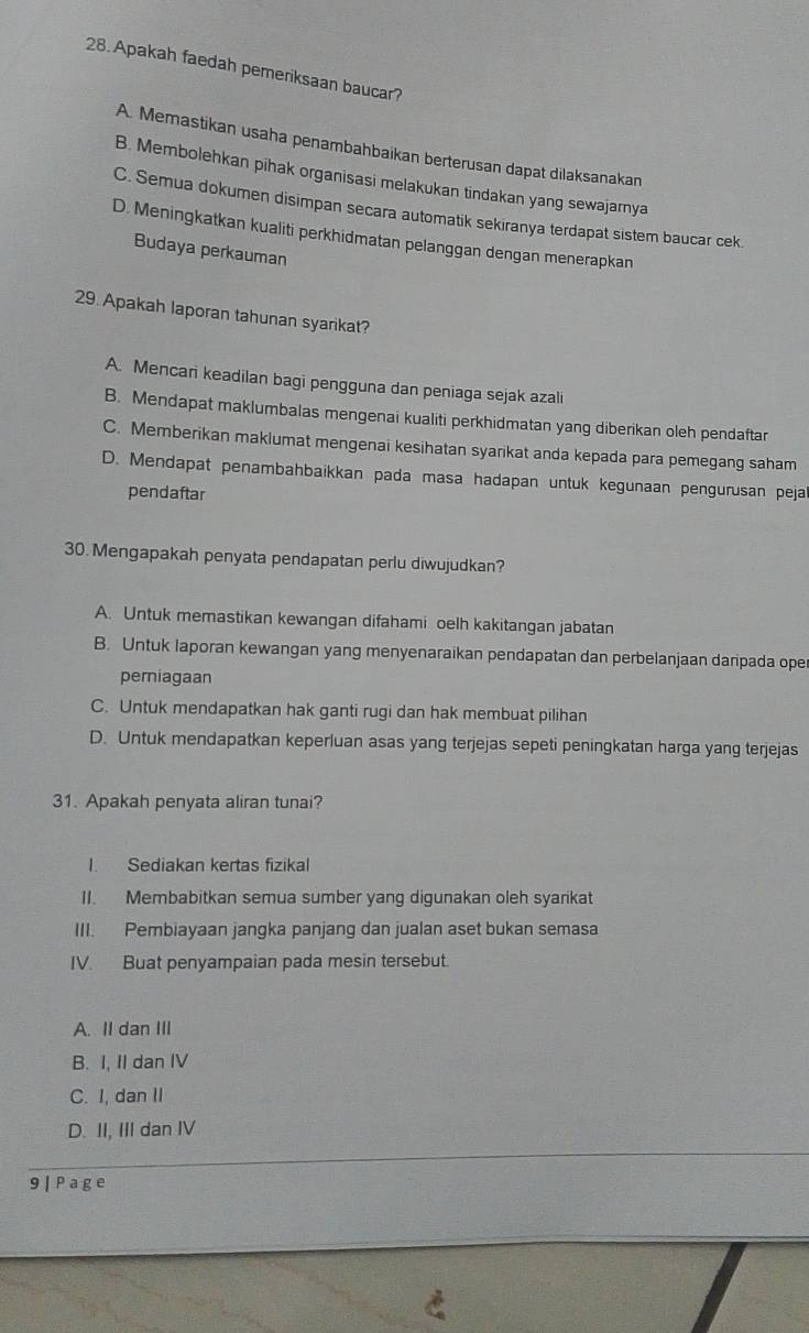 Apakah faedah pemeriksaan baucar?
A. Memastikan usaha penambahbaikan berterusan dapat dilaksanakan
B. Membolehkan pihak organisasi melakukan tindakan yang sewajamya
C. Semua dokumen disimpan secara automatik sekiranya terdapat sistem baucar cek
D. Meningkatkan kualiti perkhidmatan pelanggan dengan menerapkan
Budaya perkauman
29 Apakah laporan tahunan syarikat?
A. Mencari keadilan bagi pengguna dan peniaga sejak azali
B. Mendapat maklumbalas mengenai kualiti perkhidmatan yang diberikan oleh pendaftar
C. Memberikan maklumat mengenai kesihatan syarikat anda kepada para pemegang saham
D. Mendapat penambahbaikkan pada masa hadapan untuk kegunaan pengurusan pejal
pendaftar
30. Mengapakah penyata pendapatan perlu diwujudkan?
A. Untuk memastikan kewangan difahami oelh kakitangan jabatan
B. Untuk laporan kewangan yang menyenaraikan pendapatan dan perbelanjaan daripada oper
perniagaan
C. Untuk mendapatkan hak ganti rugi dan hak membuat pilihan
D. Untuk mendapatkan keperluan asas yang terjejas sepeti peningkatan harga yang terjejas
31. Apakah penyata aliran tunai?
I. Sediakan kertas fizikal
II. Membabitkan semua sumber yang digunakan oleh syarikat
III. Pembiayaan jangka panjang dan jualan aset bukan semasa
IV. Buat penyampaian pada mesin tersebut.
A. II dan III
B. I, II dan IV
C. I, dan II
D. II, III dan IV
9 | Page