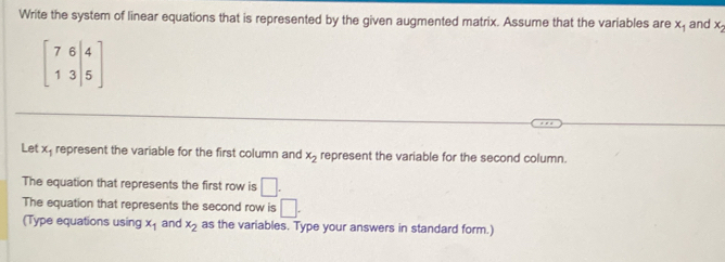 Write the system of linear equations that is represented by the given augmented matrix. Assume that the variables are x_1 and x_2
beginbmatrix 7&6&|4 1&3&|5endbmatrix
Let x represent the variable for the first column and x_2 represent the variable for the second column. 
The equation that represents the first row is □. 
The equation that represents the second row is □. 
(Type equations using x_1 and x_2 as the variables. Type your answers in standard form.)