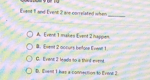 Queston 9 Bf T ü 
Event 1 and Event 2 are correlated when
_
A. Event 1 makes Event 2 happen.
B. Event 2 occurs before Event 1.
C. Event 2 leads to a third event.
D. Event 1 has a connection to Event 2.