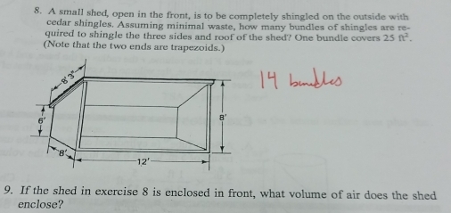 A small shed, open in the front, is to be completely shingled on the outside with
cedar shingles. Assuming minimal waste, how many bundles of shingles are re-
quired to shingle the three sides and roof of the shed? One bundle covers 25ft^2.
(Note that the two ends are trapezoids.)
9. If the shed in exercise 8 is enclosed in front, what volume of air does the shed
enclose?