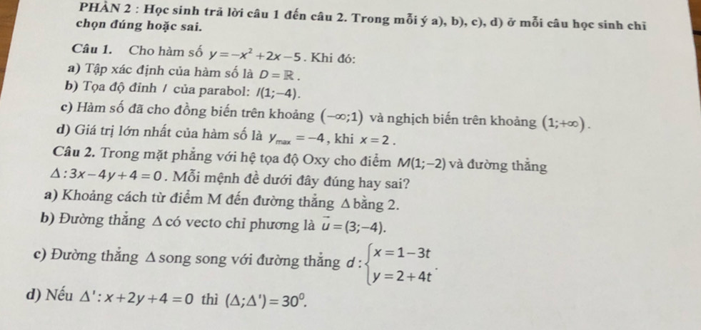 PHÀN 2 : Học sinh trả lời câu 1 đến câu 2. Trong mỗi ý a), b), c), d) ở mỗi câu học sinh chĩ 
chọn đúng hoặc sai. 
Câu 1. Cho hàm số y=-x^2+2x-5. Khi đó: 
a) Tập xác định của hàm số là D=R. 
b) Tọa độ đỉnh / của parabol: I(1;-4). 
c) Hàm số đã cho đồng biến trên khoảng (-∈fty ;1) và nghịch biến trên khoảng (1;+∈fty ). 
d) Giá trị lớn nhất của hàm số là y_max=-4 , khi x=2. 
Câu 2. Trong mặt phẳng với hệ tọa độ Oxy cho điểm M(1;-2) và đường thắng
△ :3x-4y+4=0. Mỗi mệnh đề dưới đây đúng hay sai? 
a) Khoảng cách từ điểm M đến đường thẳng Δbằng 2. 
b) Đường thắng △ cd vecto chỉ phương là vector u=(3;-4). 
c) Đường thẳng Δ song song với đường thẳng d : beginarrayl x=1-3t y=2+4tendarray.. 
d) Nếu △ ':x+2y+4=0 thì (△ ;△ ')=30^0.