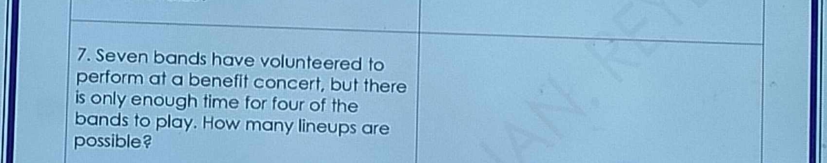 Seven bands have volunteered to 
perform at a benefit concert, but there 
is only enough time for four of the 
bands to play. How many lineups are 
possible?
