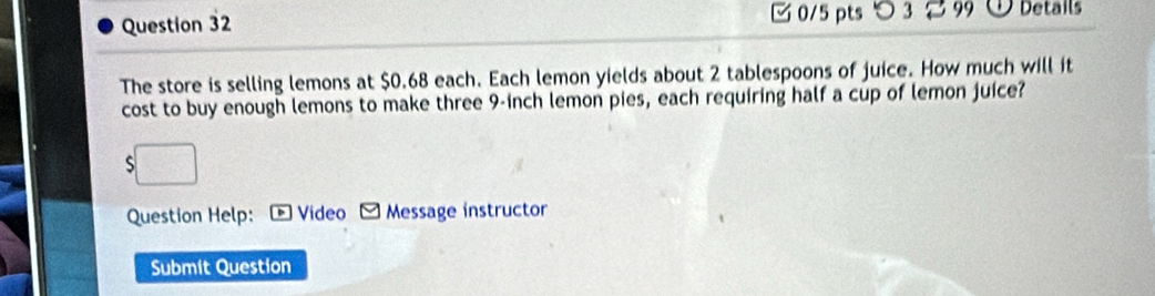 つ 3 2 99 Details 
The store is selling lemons at $0.68 each. Each lemon yields about 2 tablespoons of juice. How much will it 
cost to buy enough lemons to make three 9-inch lemon pies, each requiring half a cup of lemon juice? 
S 
Question Help: Video - Message instructor 
Submit Question