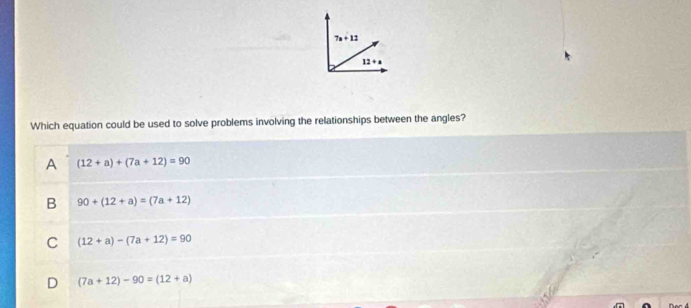 7a+12
12+a
Which equation could be used to solve problems involving the relationships between the angles?
A (12+a)+(7a+12)=90
B 90+(12+a)=(7a+12)
C (12+a)-(7a+12)=90
D (7a+12)-90=(12+a)