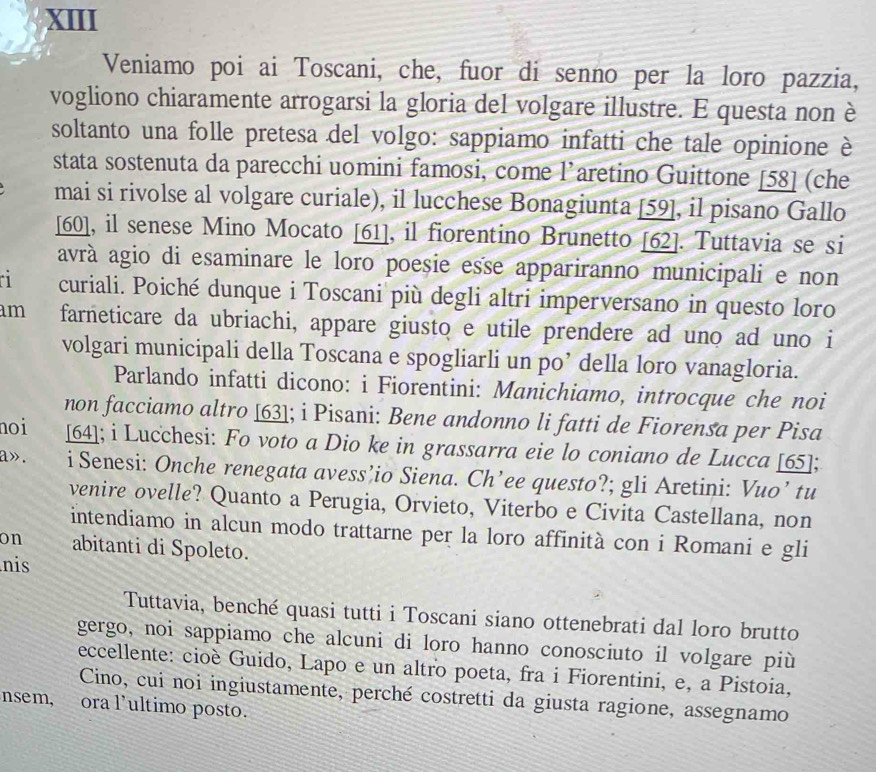 XIII
Veniamo poi ai Toscani, che, fuor di senno per la loro pazzia,
vogliono chiaramente arrogarsi la gloria del volgare illustre. E questa non è
soltanto una folle pretesa del volgo: sappiamo infatti che tale opinione è
stata sostenuta da parecchi uomini famosi, come l’aretino Guittone [58] (che
mai si rivolse al volgare curiale), il lucchese Bonagiunta [59], il pisano Gallo
[60], il senese Mino Mocato [61], il fiorentino Brunetto [62]. Tuttavia se si
avrà agio di esaminare le loro poeșie esse appariranno municipali e non
1 curiali. Poiché dunque i Toscani più degli altri imperversano in questo loro
am farneticare da ubriachi, appare giusto e utile prendere ad uno ad uno i
volgari municipali della Toscana e spogliarli un po’ della loro vanagloria.
Parlando infatti dicono: i Fiorentini: Manichiamo, introcque che noi
non facciamo altro [63]; i Pisani: Bene andonno li fatti de Fiorensa per Pisa
noi [64]; i Lucchesi: Fo voto a Dio ke in grassarra eie lo coniano de Lucca [65];
a». i Senesi: Onche renegata avess’io Siena. Ch’ee questo?; gli Aretini: Vuo’ tu
venire ovelle? Quanto a Perugia, Orvieto, Viterbo e Civita Castellana, non
intendiamo in alcun modo trattarne per la loro affinità con i Romani e gli
on abitanti di Spoleto.
nis
Tuttavia, benché quasi tutti i Toscani siano ottenebrati dal loro brutto
gergo, noi sappiamo che alcuni di loro hanno conosciuto il volgare più
eccellente: cioè Guido, Lapo e un altro poeta, fra i Fiorentini, e, a Pistoia,
Cino, cui noi ingiustamente, perché costretti da giusta ragione, assegnamo
nsem, ora l'ultimo posto.