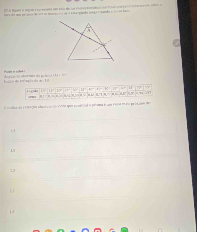 A fgura a seguir representa um raio de luz monocromática incidindo perpendicularmente subre a
face de um prisma de vidro imerso no ar e emergindo tangenciando a outra face.
Note e adote:
Ángulo de abertura do prisma (A)=50°
Índice de refração do ar: 1,0
O índice de refração absoluto do vidro que constitui o prisma é um valor mais próximo de:
2,5
1,9
1,3
2,2
1,8