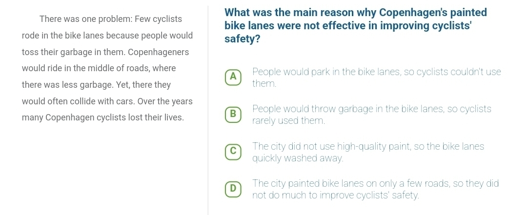 What was the main reason why Copenhagen's painted
There was one problem: Few cyclists bike lanes were not effective in improving cyclists'
rode in the bike lanes because people would safety?
toss their garbage in them. Copenhageners
would ride in the middle of roads, where People would park in the bike lanes, so cyclists couldn't use
A
there was less garbage. Yet, there they them.
would often collide with cars. Over the years
People would throw garbage in the bike lanes, so cyclists
many Copenhagen cyclists lost their lives. B rarely used them.
C The city did not use high-quality paint, so the bike lanes
quickly washed away.
D The city painted bike lanes on only a few roads, so they did
not do much to improve cyclists' safety.