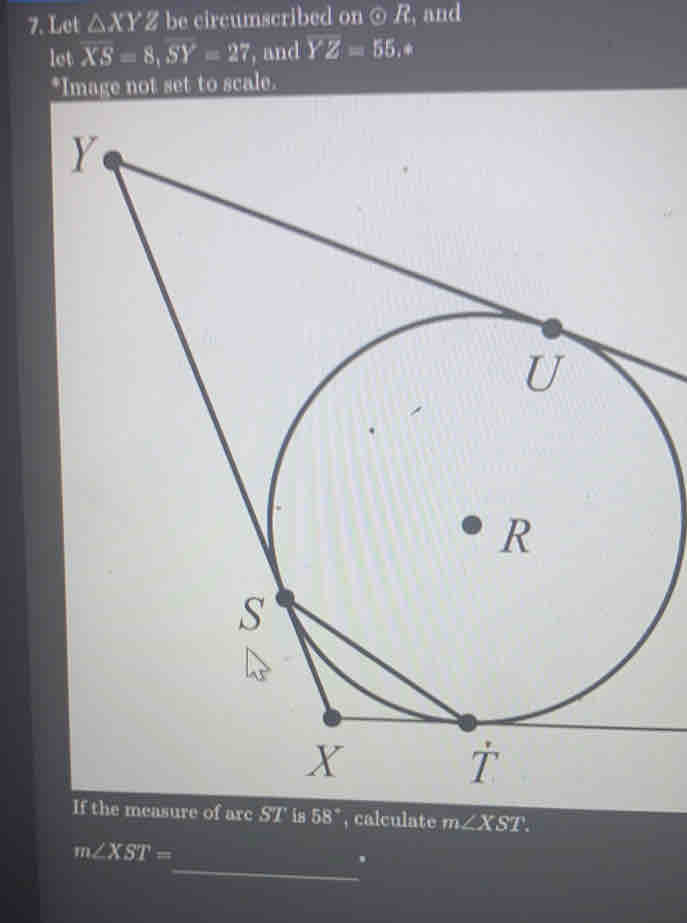 Let △ XYZ be circumscribed on ⊙ R, and 
let XS=8, SY=27 , and YZ=55. * 
*Image not set to scale. 
he measure of arc ST is 58° , calculate m∠ XST
m∠ XST=
_.