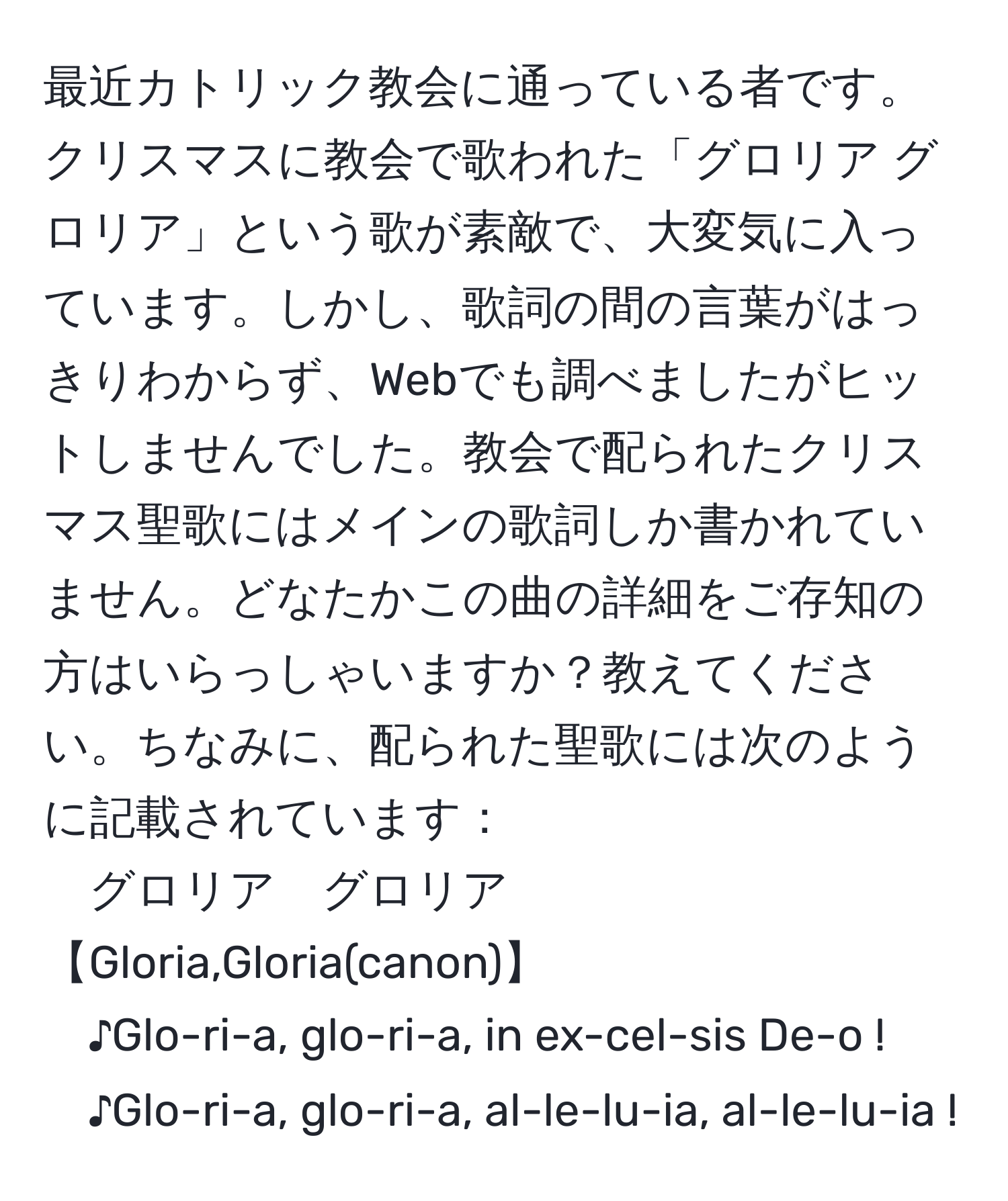 最近カトリック教会に通っている者です。クリスマスに教会で歌われた「グロリア グロリア」という歌が素敵で、大変気に入っています。しかし、歌詞の間の言葉がはっきりわからず、Webでも調べましたがヒットしませんでした。教会で配られたクリスマス聖歌にはメインの歌詞しか書かれていません。どなたかこの曲の詳細をご存知の方はいらっしゃいますか？教えてください。ちなみに、配られた聖歌には次のように記載されています：  
グロリア　グロリア【Gloria,Gloria(canon)】  
♪Glo-ri-a, glo-ri-a, in ex-cel-sis De-o !  
♪Glo-ri-a, glo-ri-a, al-le-lu-ia, al-le-lu-ia !