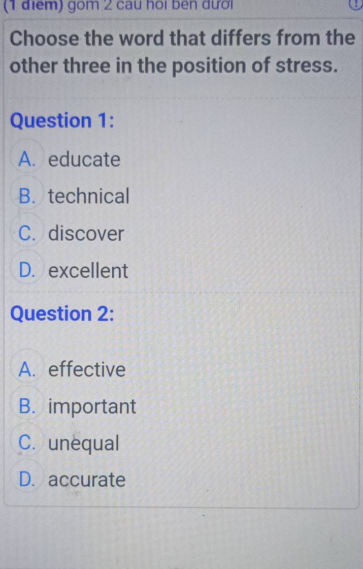 gom 2 cau hoi ben dưới
Choose the word that differs from the
other three in the position of stress.
Question 1:
A. educate
B. technical
C. discover
D.excellent
Question 2:
A. effective
B. important
C. unequal
D. accurate