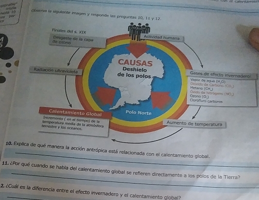 abe
busta 10
Opserve la sigiente imagen y responde las preguntas 10, 11 
a
_
10. Explica de qué manera la acción antrópica está relacionada con el calentamiento global.
_
11. ¿Por qué cuando se habla del calentamiento global se refieren directamente a los polos de la Tierra?
2 ¿Cuál es la diferencia entre el efecto invernadero y el calentamiento global?