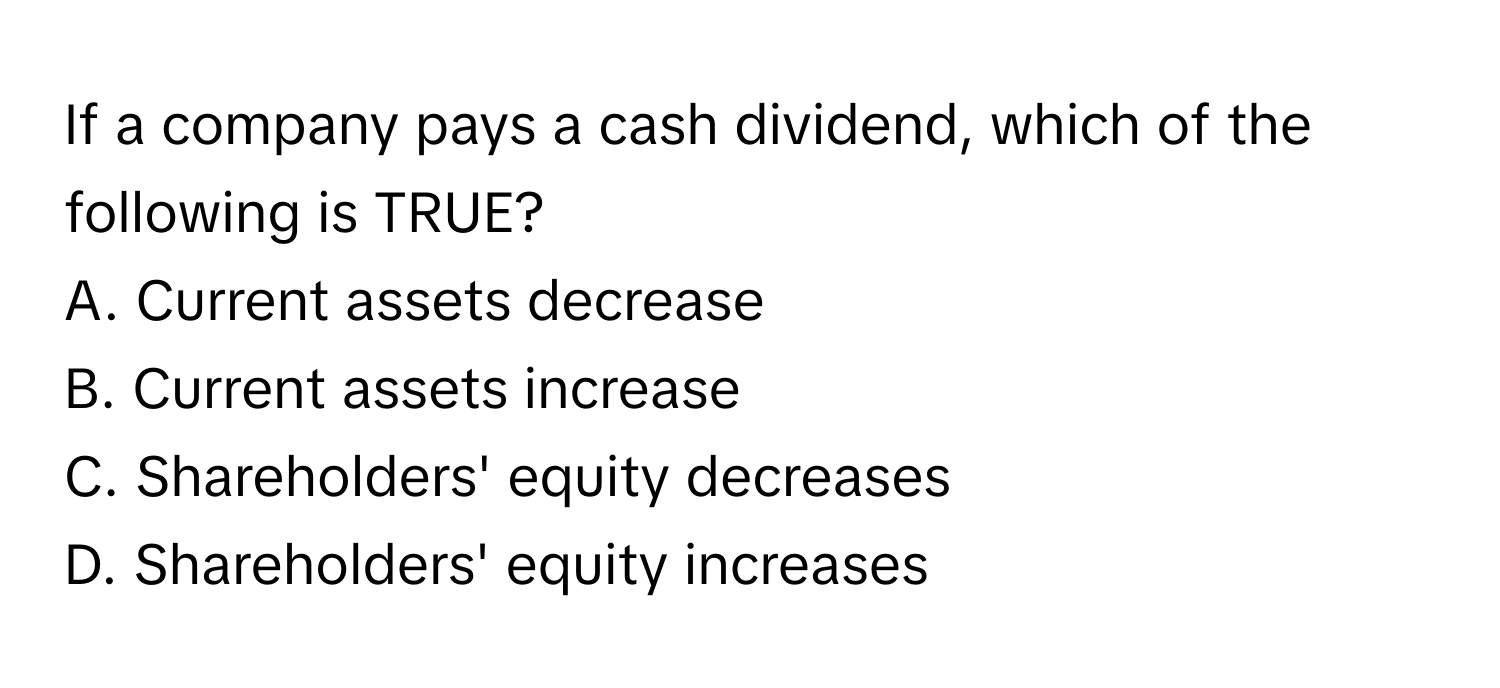 If a company pays a cash dividend, which of the following is TRUE?

A. Current assets decrease
B. Current assets increase
C. Shareholders' equity decreases
D. Shareholders' equity increases