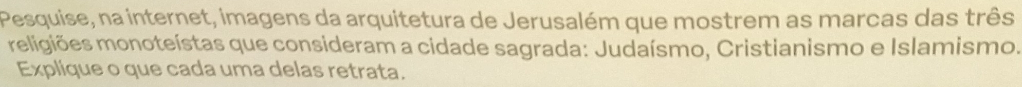 Pesquise, na internet, imagens da arquitetura de Jerusalém que mostrem as marcas das três 
meligiões monoteístas que consideram a cidade sagrada: Judaísmo, Cristianismo e Islamismo. 
Explique o que cada uma delas retrata.