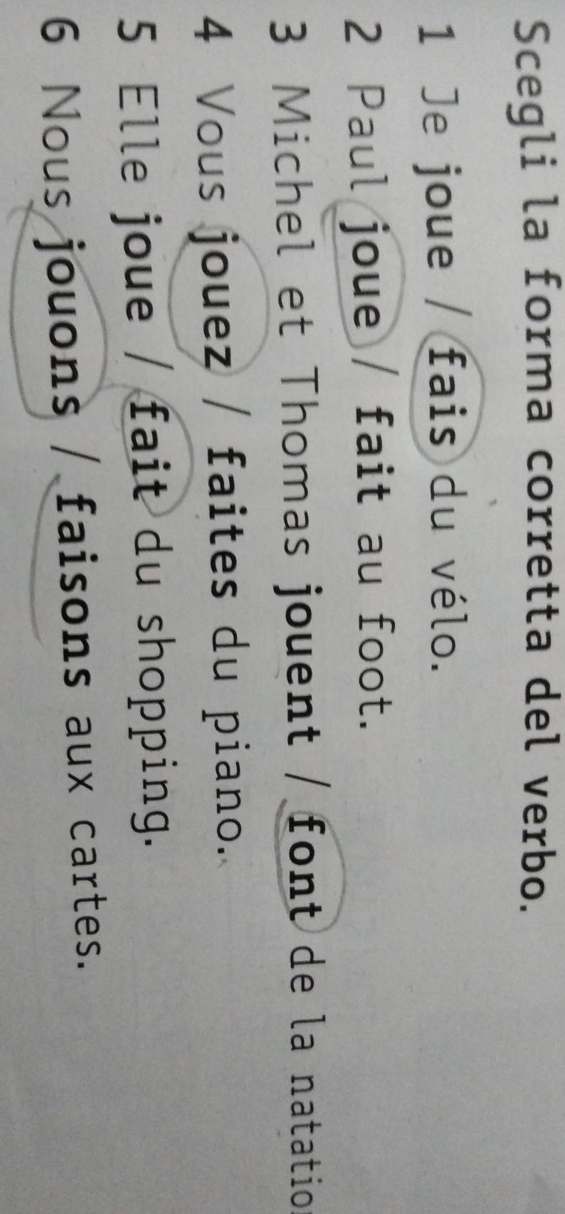 Scegli la forma corretta del verbo.
1 Je joue / fais du vélo.
2 Paul joue / fait au foot.
3 Michel et Thomas jouent / font de la natatio
4 Vous jouez / faites du piano..
5 Elle joue / fait du shopping.
6 Nous jouons / faisons aux cartes.