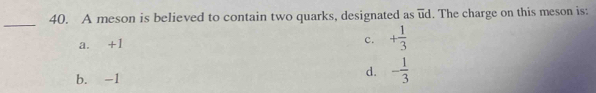 A meson is believed to contain two quarks, designated as ud. The charge on this meson is:
_
a. +1 c. + 1/3 
b. -1
d. - 1/3 