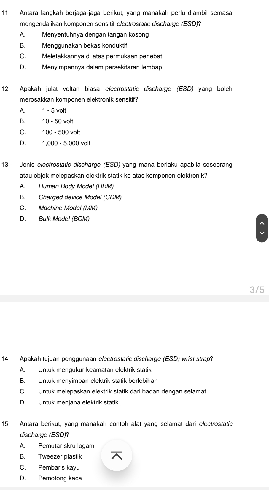 Antara langkah berjaga-jaga berikut, yang manakah perlu diambil semasa
mengendalikan komponen sensitif electrostatic discharge (ESD)?
A. Menyentuhnya dengan tangan kosong
B. Menggunakan bekas konduktif
C. Meletakkannya di atas permukaan penebat
D. Menyimpannya dalam persekitaran lembap
12. Apakah julat voltan biasa electrostatic discharge (ESD) yang boleh
merosakkan komponen elektronik sensitif?
A. 1 - 5 volt
B. 10 - 50 volt
C. 100 - 500 volt
D. 1,000 - 5,000 volt
13. Jenis electrostatic discharge (ESD) yang mana berlaku apabila seseorang
atau objek melepaskan elektrik statik ke atas komponen elektronik?
A. Human Body Model (HBM)
B. Charged device Model (CDM)
C. Machine Model (MM)
D. Bulk Model (BCM)
3/5
14. Apakah tujuan penggunaan electrostatic discharge (ESD) wrist strap?
A. Untuk mengukur keamatan elektrik statik
B. Untuk menyimpan elektrik statik berlebihan
C. Untuk melepaskan elektrik statik dari badan dengan selamat
D. Untuk menjana elektrik statik
15. Antara berikut, yang manakah contoh alat yang selamat dari electrostatic
discharge (ESD)?
A. Pemutar skru logam
B. Tweezer plastik
C. Pembaris kayu
D. Pemotong kaca