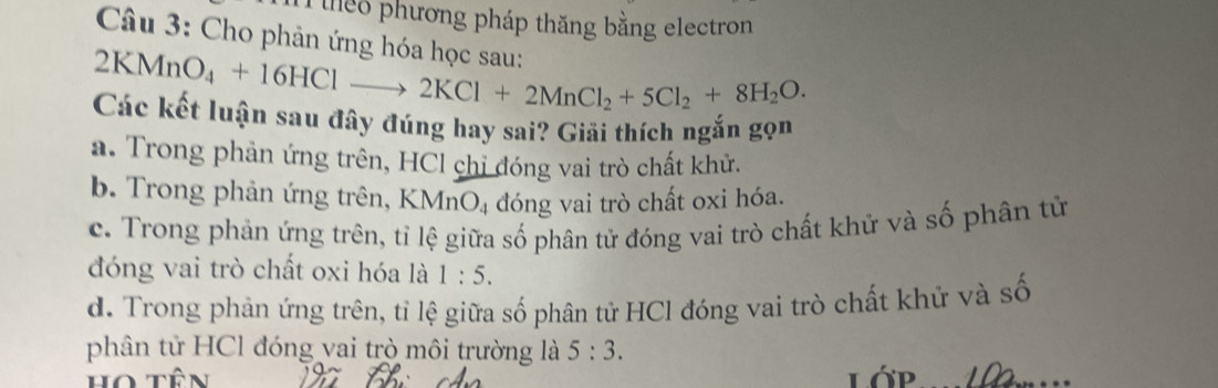 iheo phương pháp thăng bằng electron
Câu 3: Cho phản ứng hóa học sau:
2KMn O_4+16HClto 2KCl+2MnCl_2+5Cl_2+8H_2O. 
Các kết luận sau đây đúng hay sai? Giải thích ngắn gọn
a. Trong phản ứng trên, HCl chỉ đóng vai trò chất khử.
b. Trong phản ứng trên, KMnO₄ đóng vai trò chất oxi hóa.
c. Trong phản ứng trên, tỉ lệ giữa số phân tử đóng vai trò chất khử và số phân tử
đóng vai trò chất oxi hóa là 1:5.
d. Trong phản ứng trên, tỉ lệ giữa số phân tử HCl đóng vai trò chất khử và số
phân tử HCl đóng vai trò môi trường là 5:3. 
Họ tên Lớp