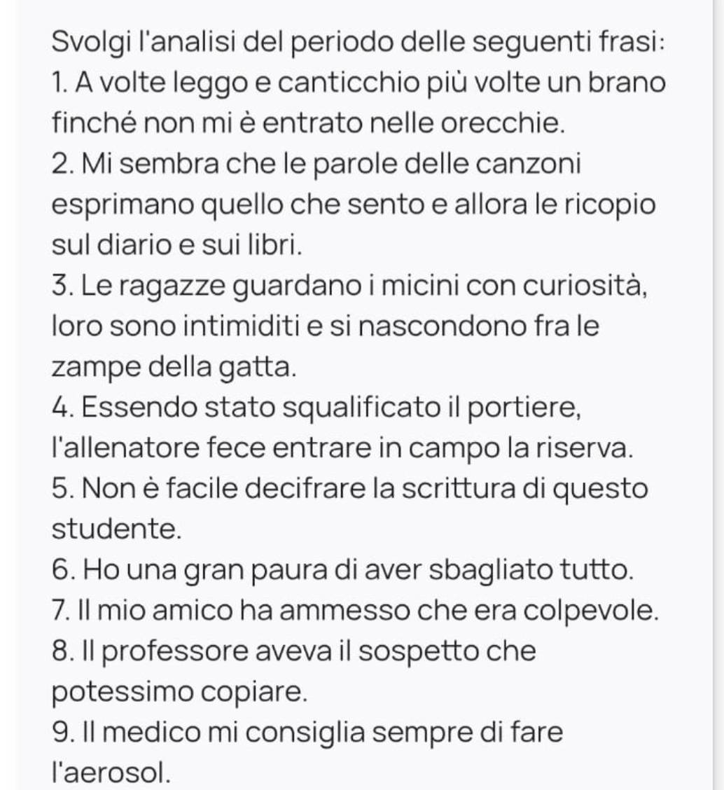 Svolgi l'analisi del periodo delle seguenti frasi: 
1. A volte leggo e canticchio più volte un brano 
finché non mi è entrato nelle orecchie. 
2. Mi sembra che le parole delle canzoni 
esprimano quello che sento e allora le ricopio 
sul diario e sui libri. 
3. Le ragazze guardano i micini con curiosità, 
loro sono intimiditi e si nascondono fra le 
zampe della gatta. 
4. Essendo stato squalificato il portiere, 
I'allenatore fece entrare in campo la riserva. 
5. Non è facile decifrare la scrittura di questo 
studente. 
6. Ho una gran paura di aver sbagliato tutto. 
7. Il mio amico ha ammesso che era colpevole. 
8. Il professore aveva il sospetto che 
potessimo copiare. 
9. Il medico mi consiglia sempre di fare 
I'aerosol.