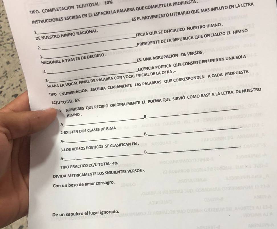 TIPO. COMPLETACION 2C/UTOTAL 10%
INSTRUCCIONES.ESCRIBA EN EL ESPACIO LA PALABRA QUE COMPLETE LA PROPUESTA . -ES EL MOVIMIENTO LITERARIO QUE MAS INFLUYO EN LA LETRA 
1 
_ 
2-_ FECHA QUE SE OFICIALIZO NUESTRO HIMNO . 
DE NUESTRO HIMNO NACIONAL. 
3-_ PRESIDENTE DE LA REPUBLICA QUE OFICIALIZO EL HIMNO 
NACIONAL A TRAVES DE DECRETO . 
4-_ ES. UNA AGRUPACION DE VERSOS . 
5- _LICENCIA POETICA QUE CONSISTE EN UNIR EN UNA SOLA 
SILABA LA VOCAL FINAL DE PALABRA CON VOCAL INICIAL DE LA OTRA .- 
TIPO ENUMERACION .ESCRIBA CLARAMENTE LAS PALABRAS QUE CORRESPONDEN A CADA PROPUESTA 
_ 
1- NOMBRES QUE RECIBIO ORIGINALMENTE EL POEMA QUE SIRVIÓ COMO BASE A LA LETRA DE NUESTRO 
1C/U TOTAL. 6%
_ 
HIMNO . 
B. 
_ 
A 
_ 
2-EXISTEN DOS CLASES DE RIMA 
B- 
A- 
_ 
3-LOS VERSOS POETICOS SE CLASIFICAN EN ._ 
B 
A-_ 
TIPO PRACTICO 2C/U TOTAL- 4%
DIVIDA METRICAMENTE LOS SIGUIENTES VERSOS -. 
Con un beso de amor consagro. 
De un sepulcro el lugar ignorado.