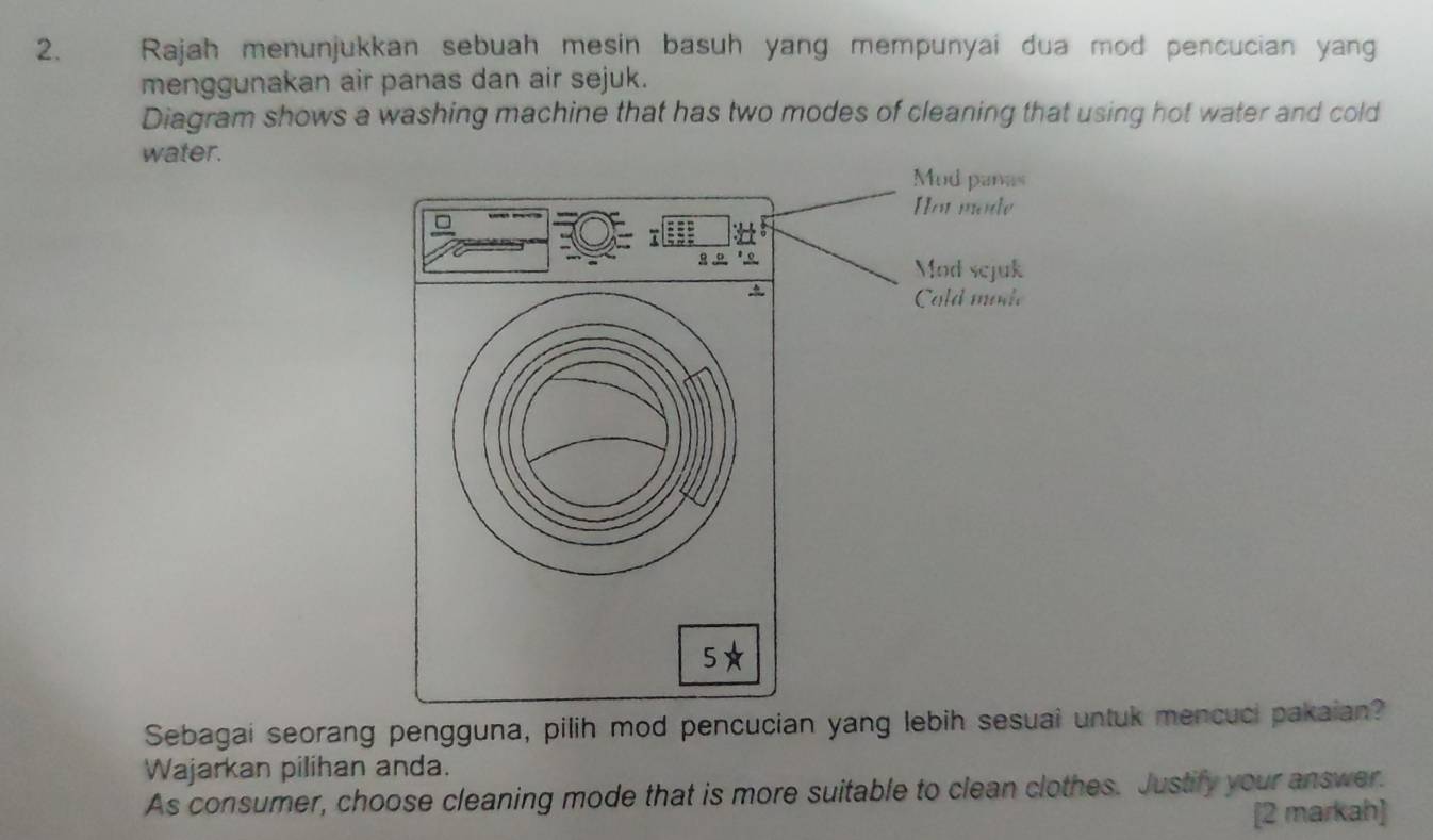 Rajah menunjukkan sebuah mesin basuh yang mempunyai dua mod pencucian yan 
menggunakan air panas dan air sejuk. 
Diagram shows a washing machine that has two modes of cleaning that using hot water and cold 
water. 
Sebagai seorang pengguna, pilih mod pencucian yang lebih sesuai untuk mencuci pakaian? 
Wajarkan pilihan anda. 
As consumer, choose cleaning mode that is more suitable to clean clothes. Justify your answer. 
[2 markah]