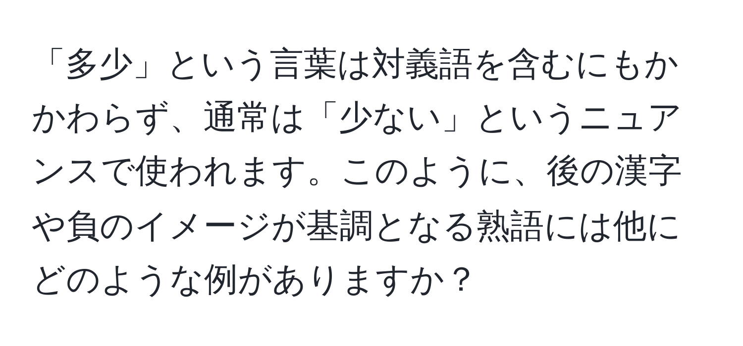 「多少」という言葉は対義語を含むにもかかわらず、通常は「少ない」というニュアンスで使われます。このように、後の漢字や負のイメージが基調となる熟語には他にどのような例がありますか？