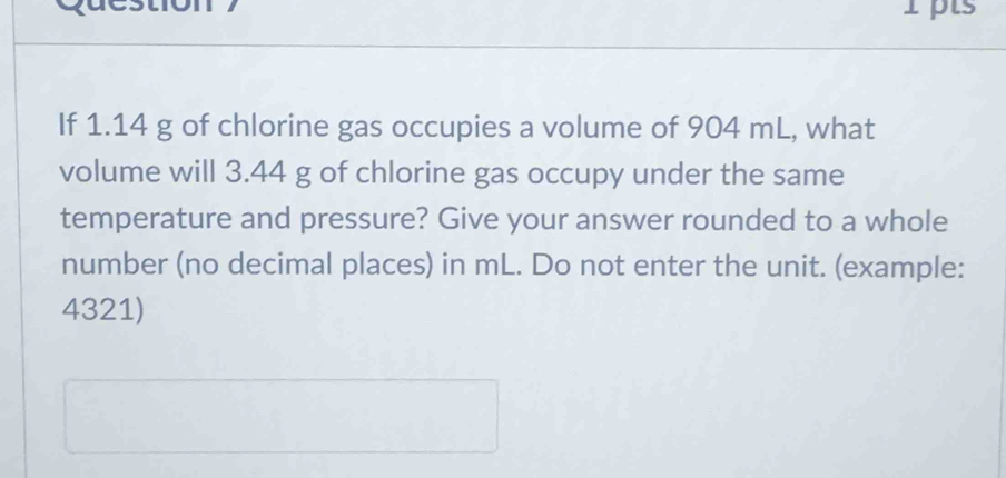 If 1.14 g of chlorine gas occupies a volume of 904 mL, what 
volume will 3.44 g of chlorine gas occupy under the same 
temperature and pressure? Give your answer rounded to a whole 
number (no decimal places) in mL. Do not enter the unit. (example: 
4321)