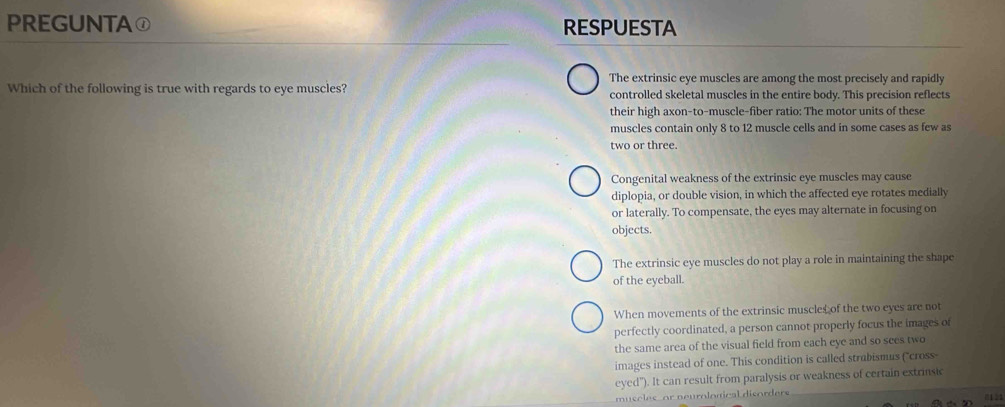 PREGUNTA① RESPUESTA
Which of the following is true with regards to eye muscles? The extrinsic eye muscles are among the most precisely and rapidly
controlled skeletal muscles in the entire body. This precision reflects
their high axon-to-muscle-fiber ratio: The motor units of these
muscles contain only 8 to 12 muscle cells and in some cases as few as
two or three.
Congenital weakness of the extrinsic eye muscles may cause
diplopia, or double vision, in which the affected eye rotates medially
or laterally. To compensate, the eyes may alternate in focusing on
objects.
The extrinsic eye muscles do not play a role in maintaining the shape
of the eyeball.
When movements of the extrinsic muscles of the two eyes are not
perfectly coordinated, a person cannot properly focus the images of
the same area of the visual field from each eye and so sees two
images instead of one. This condition is called strabismus (''cross
eyed"). It can result from paralysis or weakness of certain extrinsic
muscles, or neurological disorders