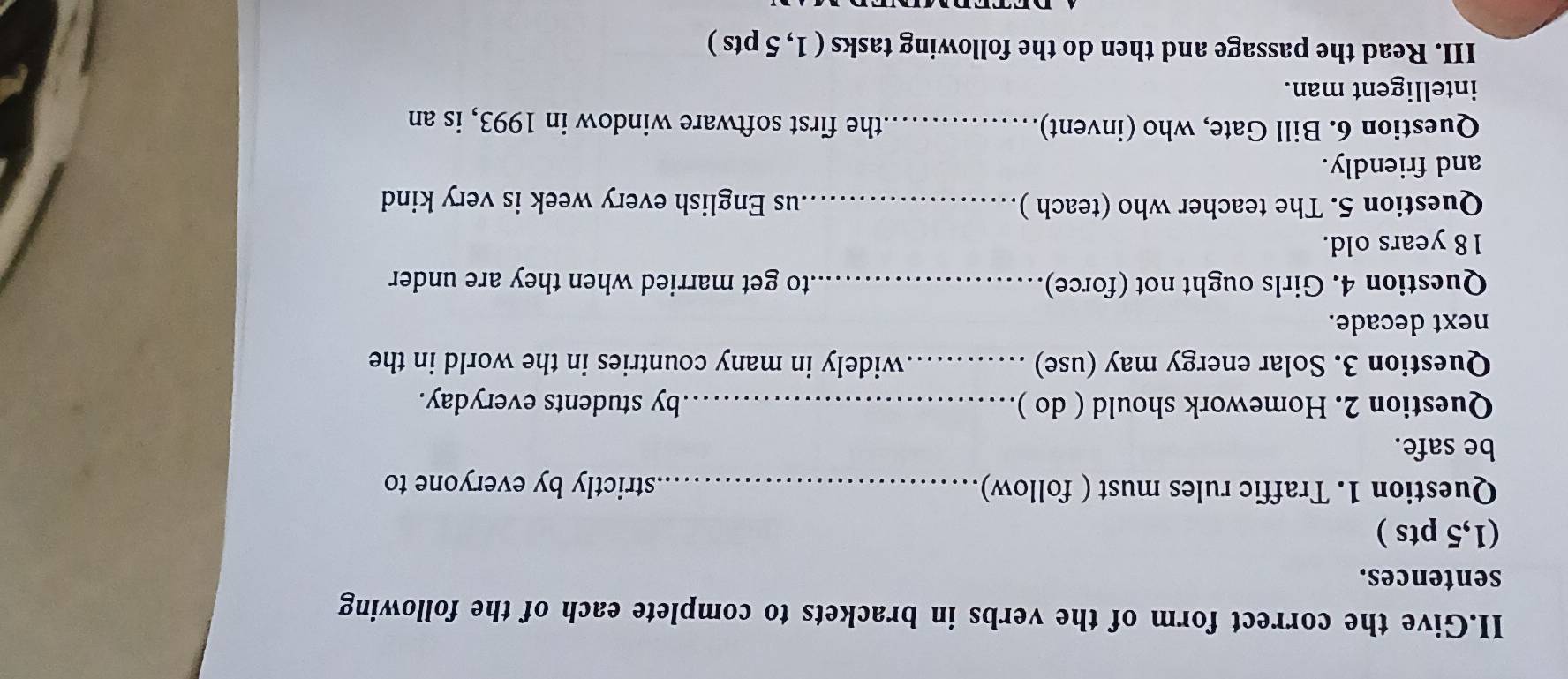 II.Give the correct form of the verbs in brackets to complete each of the following 
sentences. 
(1,5 pts ) 
Question 1. Traffic rules must ( follow) strictly by everyone to 
be safe. 
Question 2. Homework should ( do )_ by students everyday. 
Question 3. Solar energy may (use) _widely in many countries in the world in the 
next decade. 
Question 4. Girls ought not (force) _to get married when they are under
18 years old. 
Question 5. The teacher who (teach )_ us English every week is very kind 
and friendly. 
Question 6. Bill Gate, who (invent)_ the first software window in 1993, is an 
intelligent man. 
III. Read the passage and then do the following tasks ( 1, 5 pts )