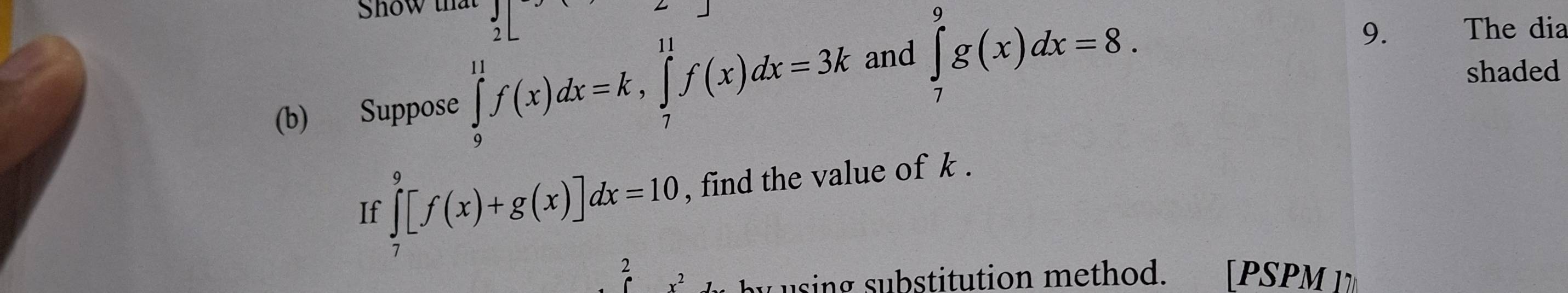 Show th )| 
(b) Suppose ∈tlimits _9^(11)f(x)dx=k, ∈tlimits _7^(11)f(x)dx=3k and ∈tlimits _7^9g(x)dx=8. 
9. The dia 
shaded 
If ∈tlimits _7^9[f(x)+g(x)]dx=10 , find the value of k. 
2 .2 by u sing substitution method. [PSPM 1