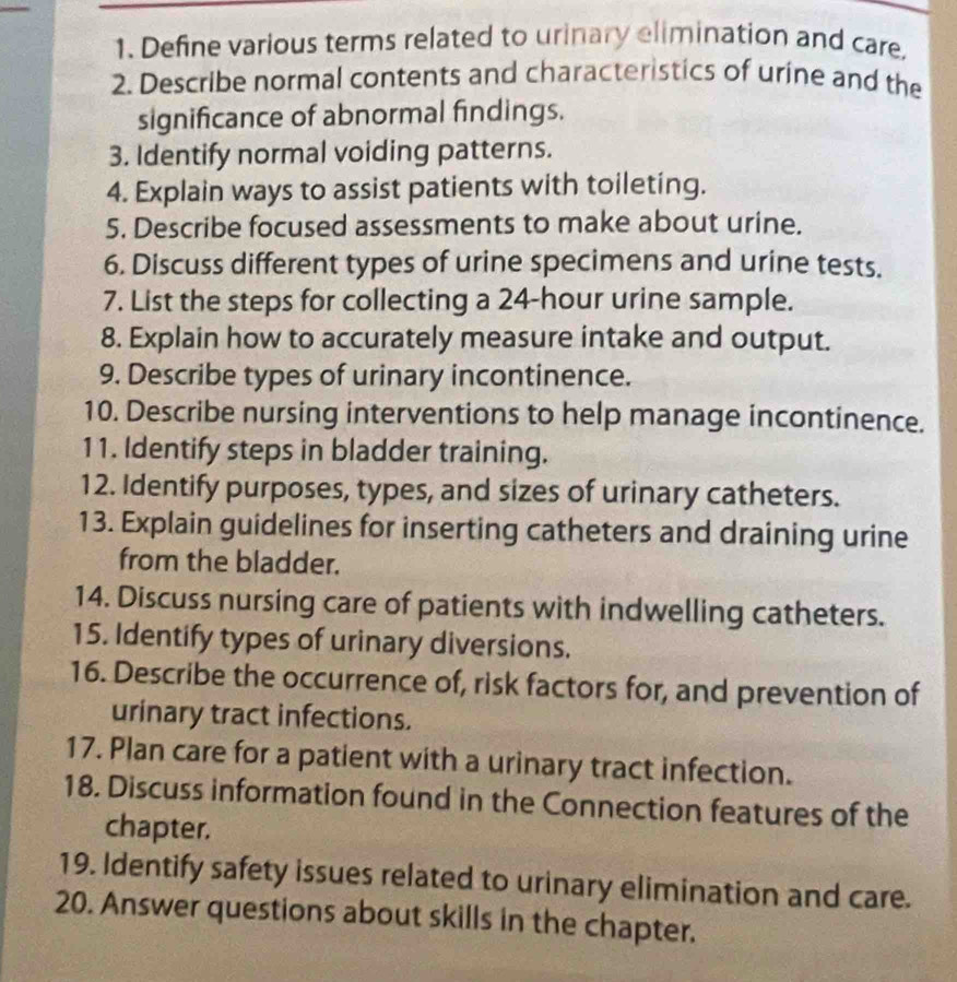 Define various terms related to urinary elimination and care 
2. Describe normal contents and characteristics of urine and the 
significance of abnormal findings. 
3. Identify normal voiding patterns. 
4. Explain ways to assist patients with toileting. 
5. Describe focused assessments to make about urine. 
6. Discuss different types of urine specimens and urine tests. 
7. List the steps for collecting a 24-hour urine sample. 
8. Explain how to accurately measure intake and output. 
9. Describe types of urinary incontinence. 
10. Describe nursing interventions to help manage incontinence. 
11. Identify steps in bladder training. 
12. Identify purposes, types, and sizes of urinary catheters. 
13. Explain guidelines for inserting catheters and draining urine 
from the bladder. 
14. Discuss nursing care of patients with indwelling catheters. 
15. Identify types of urinary diversions. 
16. Describe the occurrence of, risk factors for, and prevention of 
urinary tract infections. 
17. Plan care for a patient with a urinary tract infection. 
18. Discuss information found in the Connection features of the 
chapter. 
19. Identify safety issues related to urinary elimination and care. 
20. Answer questions about skills in the chapter.