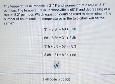 The temperature in Phoenix is 31°F and increasing at a rate of 8 .8°
per hour. The temperature in Jacksonville is 68°F and decreasing at a
rate of 8.3° per hour. Which equation could be used to determine h, the
number of hours until the temperatures in the two cities will be the
same?
31-8.8h=68+8.3h
68-8.3h=31+8.8h
31h+8.8=68h-8.3
8.8h-31=8.3h+68
skill code: 750500