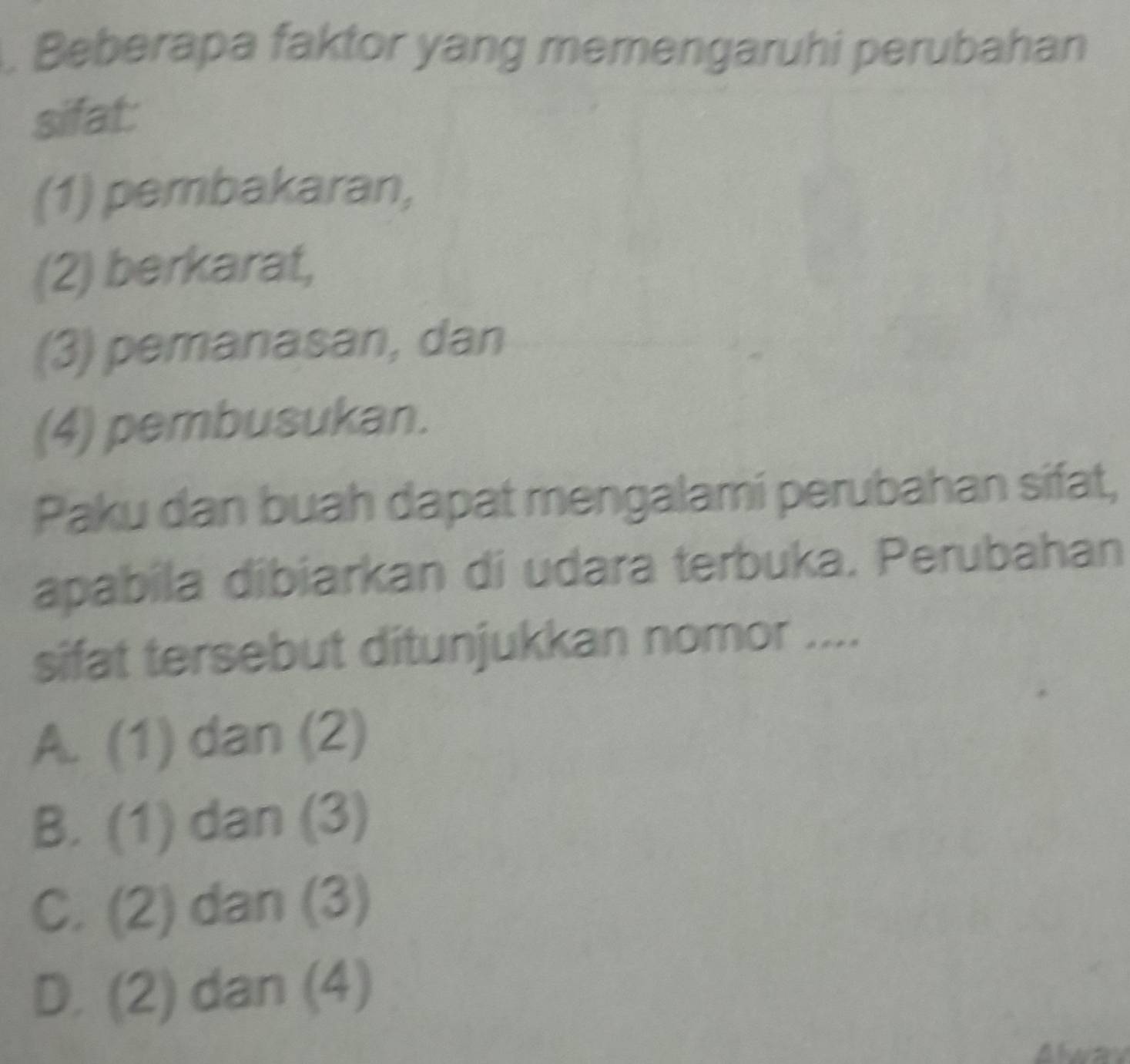 Beberapa faktor yang memengaruhi perubahan
sifat:
(1) pembakaran,
(2) berkarat,
(3) pemanasan, dan
(4) pembusukan.
Paku dan buah dapat mengalami perubahan sifat,
apabila dibiarkan di udara terbuka. Perubahan
sifat tersebut ditunjukkan nomor ....
A. (1) dan (2)
B. (1) dan (3)
C. (2) dan (3)
D. (2) dan (4)