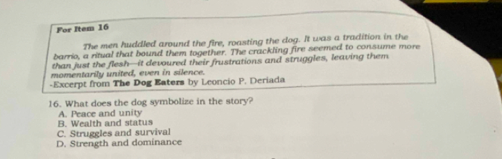 For Item 16
The men huddled around the fire, roasting the dog. It was a tradition in the
barrio, a ritual that bound them together. The crackling fire seemed to consume more
than just the flesh—it devoured their frustrations and struggles, leaving them
momentarily united, even in silence.
-Excerpt from The Dog Eaters by Leoncio P. Deriada
16. What does the dog symbolize in the story?
A. Peace and unity
B. Wealth and status
C. Struggles and survival
D. Strength and dominance