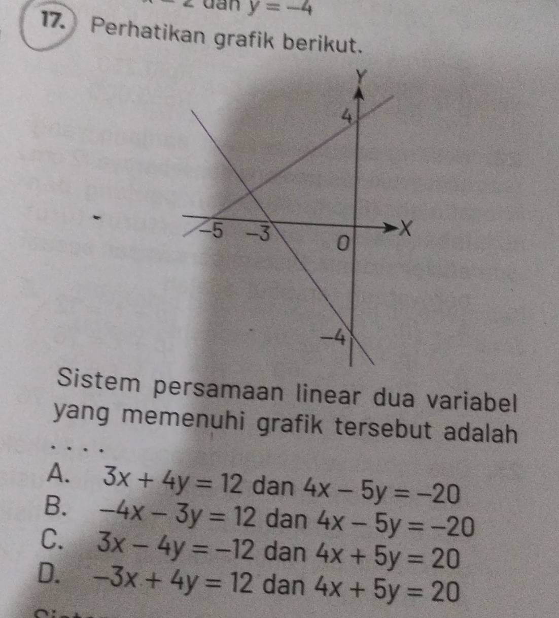 dan y=-4
17. Perhatikan grafik berikut.
Sistem persamaan linear dua variabel
yang memenuhi grafik tersebut adalah
A. 3x+4y=12 dan 4x-5y=-20
B. -4x-3y=12 dan 4x-5y=-20
C. 3x-4y=-12 dan 4x+5y=20
D. -3x+4y=12 dan 4x+5y=20