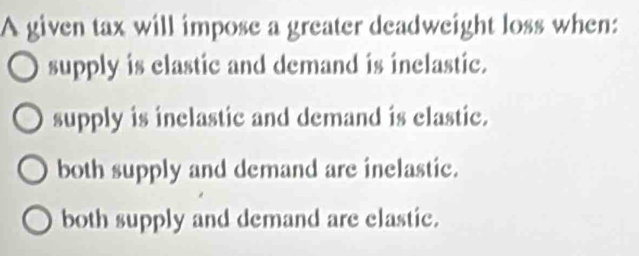 A given tax will impose a greater deadweight loss when:
supply is elastic and demand is inelastic.
supply is inelastic and demand is clastic.
both supply and demand are inelastic.
both supply and demand are elastic.