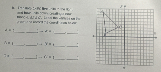 Translate △ ABC five units to the right, 
and four units down, creating a new 
triangle, △ A'B'C'. Label the vertices on the 
graph and record the coordinates below.
A= _ _) → A'= _ _)
B= _, _) B'= _ _)
C= _ 
_ C'= _ ,_ )