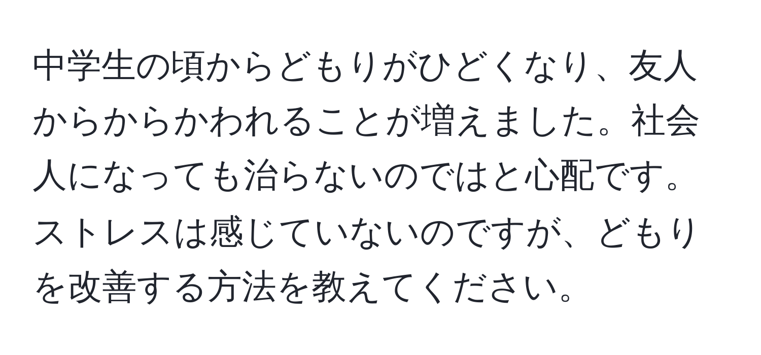 中学生の頃からどもりがひどくなり、友人からからかわれることが増えました。社会人になっても治らないのではと心配です。ストレスは感じていないのですが、どもりを改善する方法を教えてください。