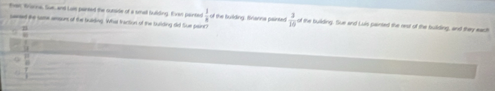 Ehes, Brianna, Sue, and Lais panted the outside of a small building. Even painted  1/8   3/10  of the building. Sue and Luis painted the rest of the building, and they each
saeed the same amsuns of the building. What fraction of the building did Sue paint? of the building: Brianna painted
 21/80 
overline 
overline SI
frac mu  8endarray frac  p/6 
 7/1 