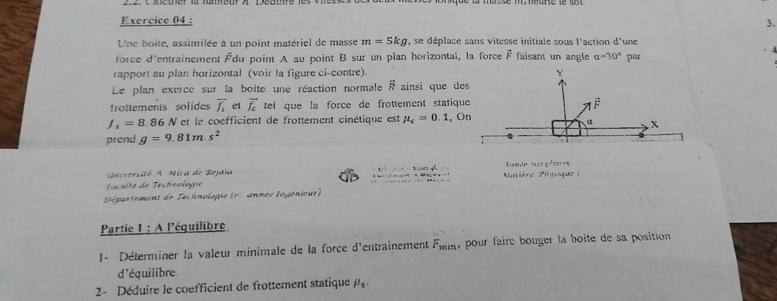 Une boite, assimilée à un point matériel de masse m=5kg , se déplace sans vitesse initiale sous l'action d' une
、A
force d'entrainement Fdu point A au point B sur un plan horizontal, la force vector F faisant un angle alpha =30° par
rapport au plan horizontal (voir la figure ci-contre). 
Le plan exerce sur la boite une réaction normale vector R ainsi que de
trottements solides vector f_s et vector f_c tel que la force de frottement statiqu
f_s=8.86N V et le coefficient de frottement cinétique est mu _c=0.1 , O
prend g=9.81m.s^2
anée 2 2.1/20.5
Université A Mira de Bejaia  Matière Physique 
Taculté de Technologio
Département de Technologie (r  année Ingénieur)
Partie I:A l'éguilibre
1- Déterminer la valeur minimale de la force d'entrainement F_min , pour faire bouger la boite de sa position 
d'équilibre
2-  Déduire le coefficient de frottement statique