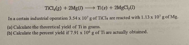 TiCl_4(g)+2Mg(l)to Ti(s)+2MgCl_2(l)
In a certain industrial operation 3.54* 10^7g ofTiCl_4 are reacted with 1.13* 10^7g of Mg. 
(a) Calculate the theoretical yield of Ti in grams. 
(b) Calculate the percent yield if 7.91* 10^6g of Ti are actually obtained.