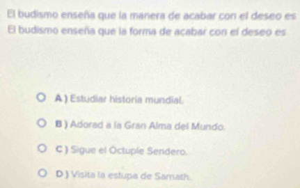 El budismo enseña que la manera de acabar con el deseo es
El budismo enseña que la forma de acabar con el deseo es
A) Estudiar historia mundial.
B ) Adorad a la Gran Alma del Mundo.
C ) Sigue el Octuple Sendero.
D ) Visita la estupa de Samath.