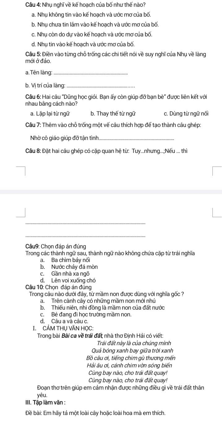 Nhụ nghĩ về kế hoạch của bố như thế nào?
a. Nhụ không tin vào kế hoạch và ước mơ của bố.
b. Nhụ chưa tin lầm vào kế hoạch và ước mơ của bố.
c. Nhụ còn do dự vào kế hoạch và ước mơ của bố.
d. Nhụ tin vào kế hoạch và ước mơ của bố.
Câu 5: Điền vào từng chỗ trống các chi tiết nói về suy nghĩ của Nhụ về làng
mới ở đảo.
a. Tên làng:_
b. Vị trí của làng:_
Câu 6: Hai câu 'Dũng học giỏi. Bạn ấy còn giúp đỡ bạn bè' được liên kết với
nhau bằng cách nào?
a. Lặp lại từ ngữ b. Thay thế từ ngữ c. Dùng từ ngữ nối
Câu 7: Thêm vào chỗ trống một vế câu thích hợp để tạo thành câu ghép:
Nhờ cô giáo giúp đỡ tận tình._
Câu 8: Đặt hai câu ghép có cặp quan hệ từ: Tuy...nhưng...;Nếu ... thì
_
_
Câu9: Chọn đáp án đúng
Trong các thành ngữ sau, thành ngữ nào không chứa cặp từ trái nghĩa
a. Ba chìm bảy nổi
b. Nước chảy đá mòn
c. Gần nhà xa ngõ
d. Lên voi xuống chó
Câu 10: Chọn đáp án đúng
Trong câu nào dưới đây, từ mầm non được dùng với nghĩa gốc ?
a. Trên cành cây có những mầm non mới nhú
b. Thiếu niên, nhi đồng là mầm non của đất nước
c. Bé đang đi học trường mầm non.
d. Câu a và câu c.
I. CẢM THỤ VĂN HỌC:
Trong bài Bài ca về trái đất, nhà thơ Định Hải có viết:
Trái đất này là của chúng mình
Quả bóng xanh bay giữa trời xanh
Bồ câu ơi, tiếng chim gù thương mến
Hải âu ơi, cánh chim vờn sóng biển
Cùng bay nào, cho trái đất quay!
Cùng bay nào, cho trái đất quay!
Đoạn thơ trên giúp em cảm nhận được những điều gì về trái đất thân
yêu.
III. Tập làm văn :
Đề bài: Em hãy tả một loài cây hoặc loài hoa mà em thích.