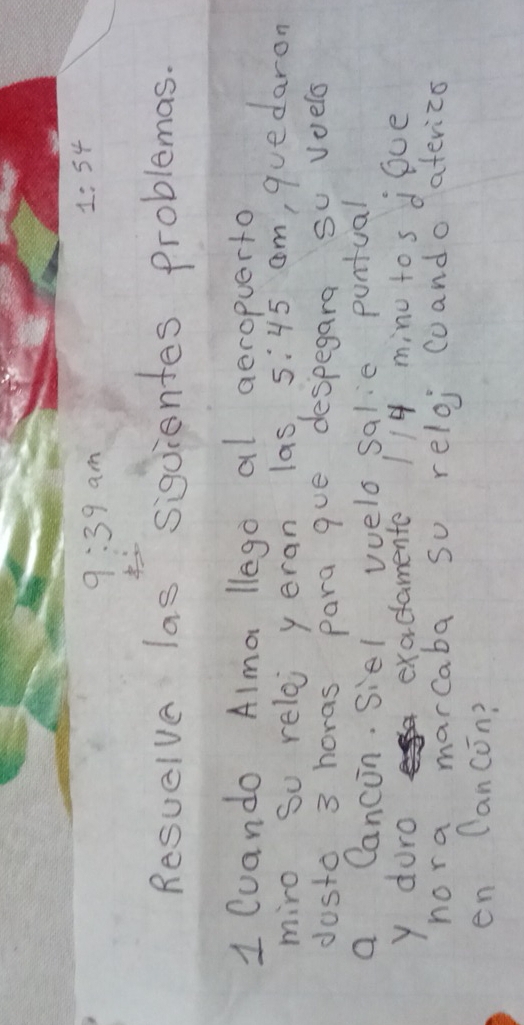 9:39am
1:54
Resuelve las siguientes problemas. 
1 Cuando Alma llego al aeropuerto 
miro So reloj y eran las, 5:45 cm, quedaron 
dosto 3 horas para que despegara su voelo 
a Cancon. Siel vvelo salie puntual 
y duro exactamente 114 minu tos doce 
nora marcaba so reloj coando aferiza 
en Cancon?