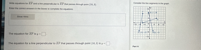 Write equations for overline EF and a line perpendicular to overline EF that passes through point (10,3). Consider the line segments in the graph.
Enter the correct answers in the boxes to complete the equations.
Show Hints 
The equation for overline EF is y=□ .
The equation for a line perpendicular to overline EF that passes through poin (10,3) is y=□ .
Part A