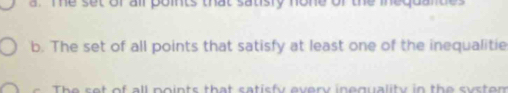a. Te set of all points that satisly none of the inequantes
b. The set of all points that satisfy at least one of the inequalitie
t of all po ints that satisfy every inequality in the s s tem