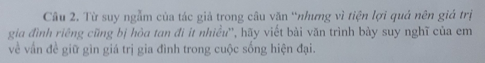 Từ suy ngẫm của tác giả trong câu văn “nhưng vì tiện lợi quá nên giá trị 
gia đình riêng cũng bị hòa tan đi it nhiều'', hãy viết bài văn trình bày suy nghĩ của em 
về vấn đề giữ gìn giá trị gia đình trong cuộc sống hiện đại.