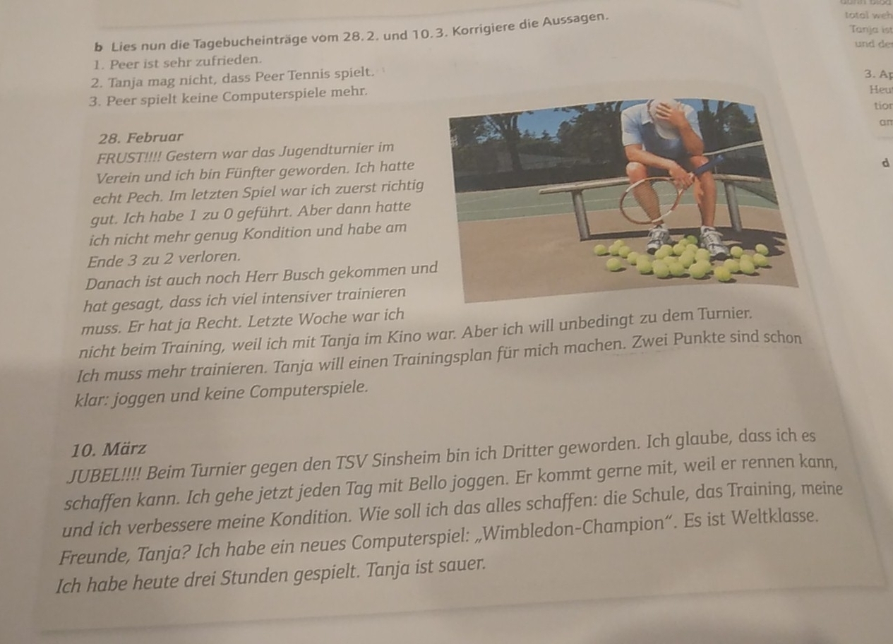 Lies nun die Tagebucheinträge vom 28.2. und 10.3. Korrigiere die Aussagen. 
total weh 
Tanja ist 
und de 
1. Peer ist sehr zufrieden. 
2. Tanja mag nicht, dass Peer Tennis spielt. 3. Ap 
3. Peer spielt keine Computerspiele mehr. 
Heu 
tior 
an 
28. Februar 
FRUST!!!! Gestern war das Jugendturnier im 
Verein und ich bin Fünfter geworden. Ich hatte 
d 
echt Pech. Im letzten Spiel war ich zuerst richtig 
gut. Ich habe 1 zu 0 geführt. Aber dann hatte 
ich nicht mehr genug Kondition und habe am 
Ende 3 zu 2 verloren. 
Danach ist auch noch Herr Busch gekommen un 
hat gesagt, dass ich viel intensiver trainieren 
muss. Er hat ja Recht. Letzte Woche war ich 
nicht beim Training, weil ich mit Tanja im Kino war. Aber ich will unbedingt zu dem Turnier. 
Ich muss mehr trainieren. Tanja will einen Trainingsplan für mich machen. Zwei Punkte sind schon 
klar: joggen und keine Computerspiele. 
10. März 
JUBEL!!!! Beim Turnier gegen den TSV Sinsheim bin ich Dritter geworden. Ich glaube, dass ich es 
schaffen kann. Ich gehe jetzt jeden Tag mit Bello joggen. Er kommt gerne mit, weil er rennen kann, 
und ich verbessere meine Kondition. Wie soll ich das alles schaffen: die Schule, das Training, meine 
Freunde, Tanja? Ich habe ein neues Computerspiel: „Wimbledon-Champion“. Es ist Weltklasse. 
Ich habe heute drei Stunden gespielt. Tanja ist sauer.