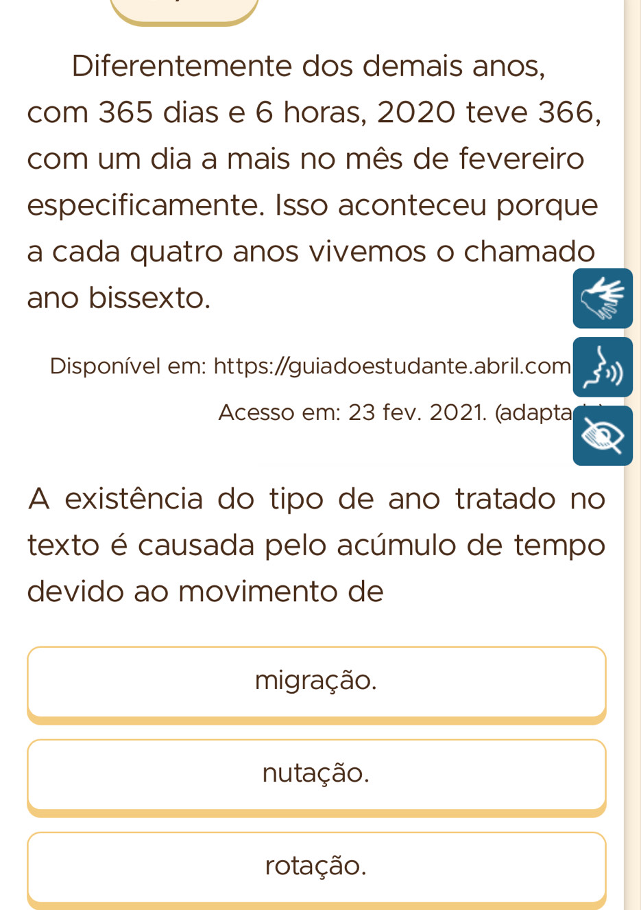 Diferentemente dos demais anos,
com 365 dias e 6 horas, 2020 teve 366,
com um dia a mais no mês de fevereiro
especificamente. Isso aconteceu porque
a cada quatro anos vivemos o chamado
ano bissexto.
Disponível em: https:/guiadoestudante.abril.com
Acesso em: 23 fev. 2021. (adapta
A existência do tipo de ano tratado no
texto é causada pelo acúmulo de tempo
devido ao movimento de
migração.
nutação.
rotação.