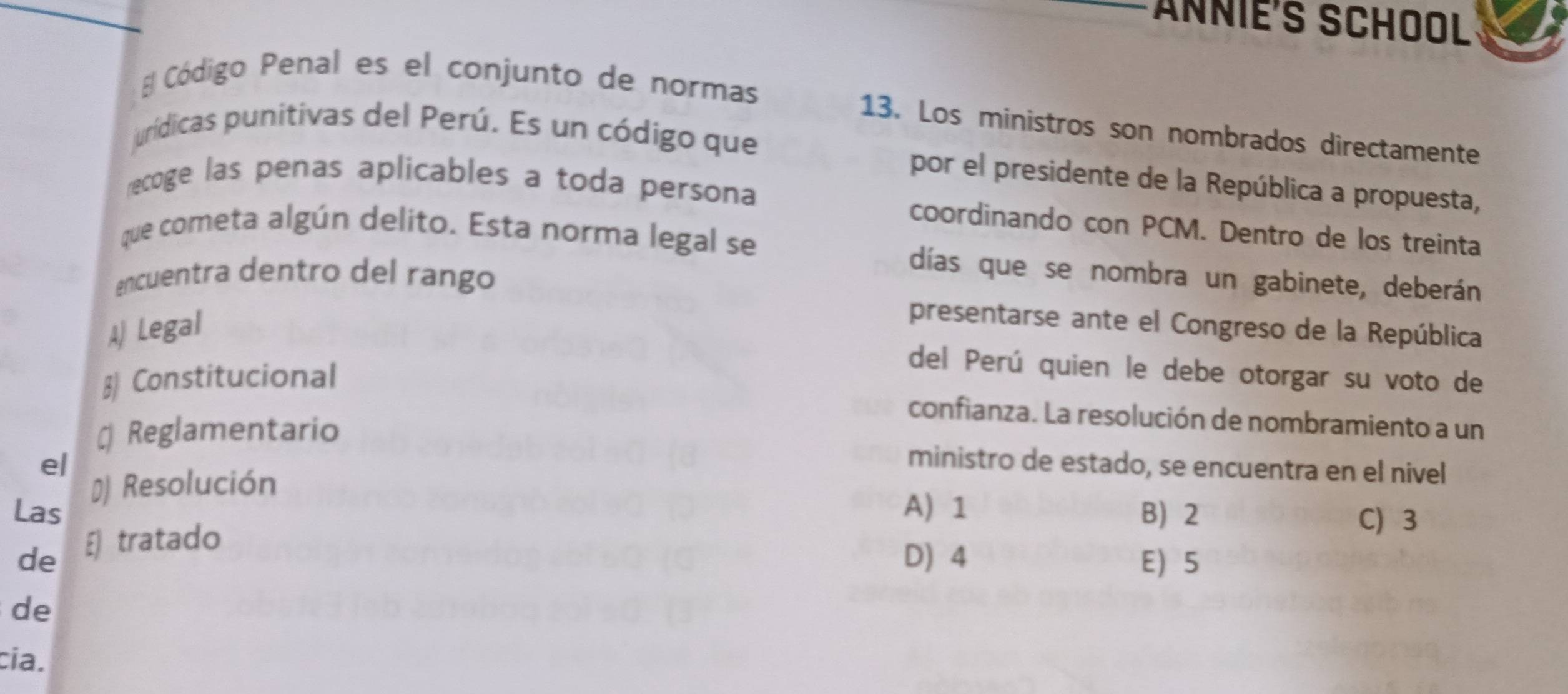 ANNIÉ'S SCHOOL
E Código Penal es el conjunto de normas
13. Los ministros son nombrados directamente
jurídicas punitivas del Perú. Es un código que
por el presidente de la República a propuesta,
recoge las penas aplicables a toda persona
coordinando con PCM. Dentro de los treinta
que cometa algún delito. Esta norma legal se
encuentra dentro del rango
días que se nombra un gabinete, deberán
A Legal
presentarse ante el Congreso de la República
§ Constitucional
del Perú quien le debe otorgar su voto de
confianza. La resolución de nombramiento a un
# Reglamentario
e/
ministro de estado, se encuentra en el nivel
# Resolución
Las A) 1 B) 2
de E) tratado
C) 3
D) 4 E 5
de
cia.