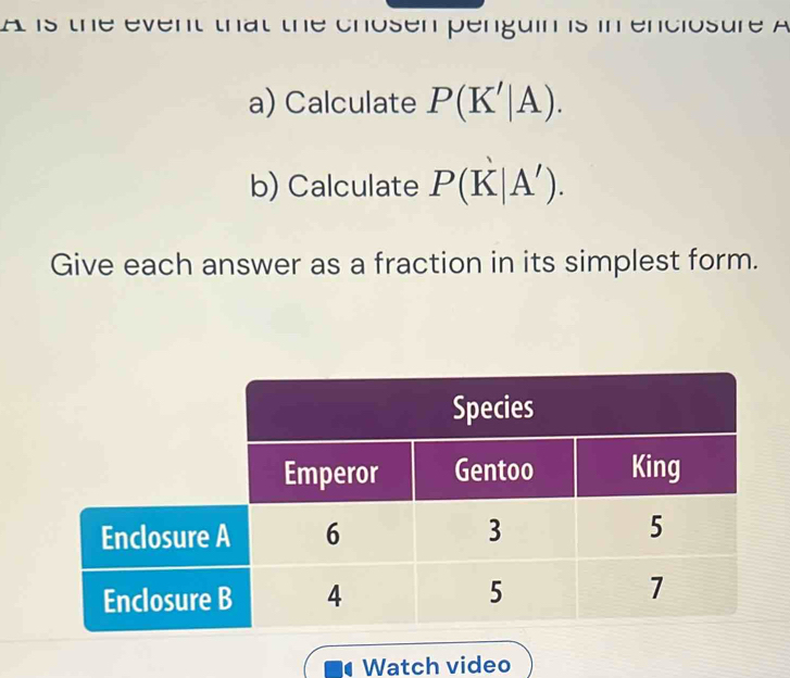 A is the event that the chosen penguin is in enciosure A 
a) Calculate P(K'|A). 
b) Calculate P(K|A'). 
Give each answer as a fraction in its simplest form. 
Watch video